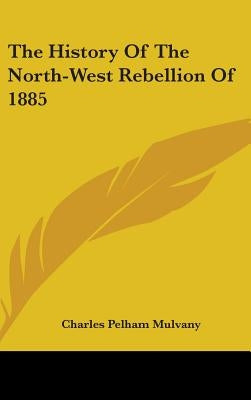 The History Of The North-West Rebellion Of 1885 by Mulvany, Charles Pelham