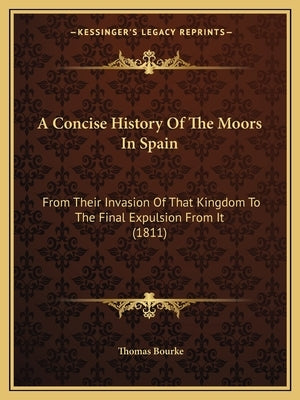 A Concise History Of The Moors In Spain: From Their Invasion Of That Kingdom To The Final Expulsion From It (1811) by Bourke, Thomas