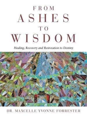 From Ashes to Wisdom: Healing, Recovery and Restoration to Destiny by Forrester, Maxcelle Yvonne