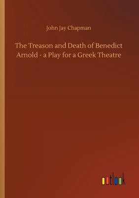 The Treason and Death of Benedict Arnold - a Play for a Greek Theatre by Chapman, John Jay