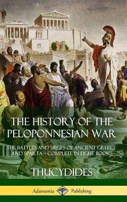 The History of the Peloponnesian War: The Battles and Sieges of Ancient Greece and Sparta - Complete in Eight Books (Hardcover) by Thucydides