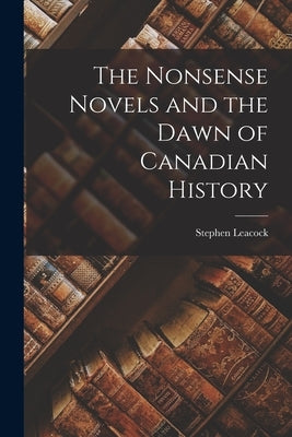 The Nonsense Novels and the Dawn of Canadian History by Leacock, Stephen