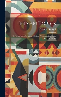 Indian Topics: Or, Experiences In Indian Missions With Selections From Various Sources by Sanford, David A.