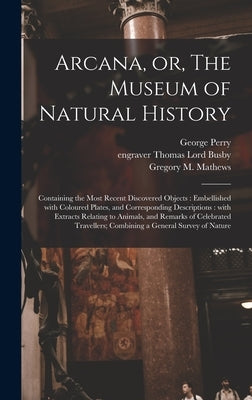 Arcana, or, The Museum of Natural History: Containing the Most Recent Discovered Objects: Embellished With Coloured Plates, and Corresponding Descript by Perry, George B. 1771