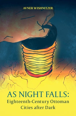 As Night Falls: Eighteenth-Century Ottoman Cities After Dark by Wishnitzer, Avner