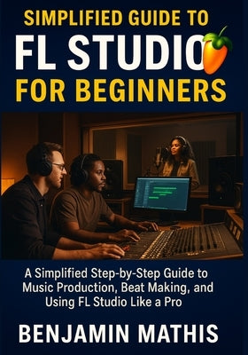 Simplified Guide To Fl Studio For Beginners: A Simplified Step-by-Step Guide to Music Production, Beat Making, and Using FL Studio Like a Pro by Mathis, Benjamin
