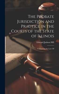 The Probate Jurisdiction and Practice in the Courts of the State of Illinois: Containing the law Of by Hill, Edward Judson