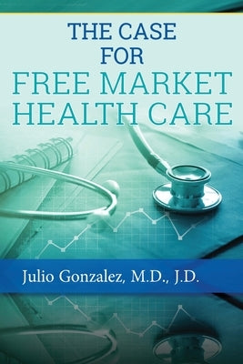 The Case for Free Market Healthcare by Gonzalez, J. D.