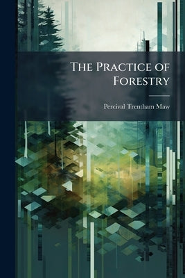 The Practice of Forestry: Concerning Also the Financial Aspects of Afforestation by Maw, Percival Trentham