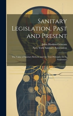 Sanitary Legislation, Past and Present: The Value of Sanitary Reform, and the True Principles for Its Attainment by Griscom, John Hoskins
