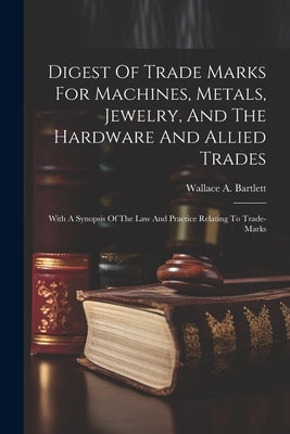 Digest Of Trade Marks For Machines, Metals, Jewelry, And The Hardware And Allied Trades: With A Synopsis Of The Law And Practice Relating To Trade-mar by Bartlett, Wallace A.