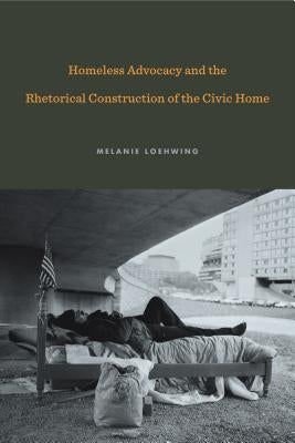 Homeless Advocacy and the Rhetorical Construction of the Civic Home by Loehwing, Melanie