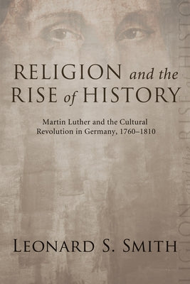 Religion and the Rise of History: Martin Luther and the Cultural Revolution in Germany, 1760-1810 by Smith, Leonard S.