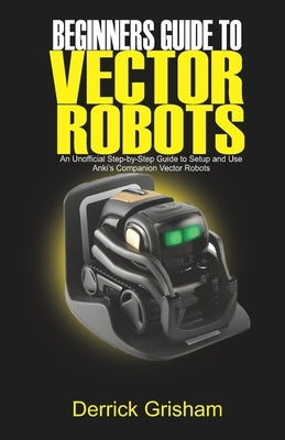 Beginners Guide to Anki Vector Robots: An Unofficial Step-By-Step Guide to Setup and Use Anki's Companion Vector Robots by Grisham, Derrick