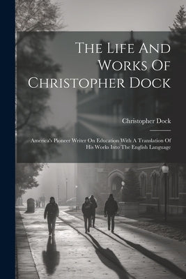 The Life And Works Of Christopher Dock: America's Pioneer Writer On Education With A Translation Of His Works Into The English Language by Dock, Christopher