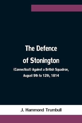 The Defence of Stonington (Connecticut) Against a British Squadron, August 9th to 12th, 1814 by Hammond Trumbull, J.