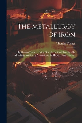 The Metallurgy of Iron: By Thomas Turner... Being One of a Series of Treatises On Metallurgy Written by Associates of the Royal School of Mine by Turner, Thomas