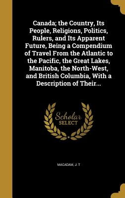 Canada; the Country, Its People, Religions, Politics, Rulers, and Its Apparent Future, Being a Compendium of Travel From the Atlantic to the Pacific, by MacAdam, J. T.