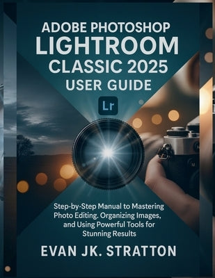 Adobe Photoshop Lightroom Classic 2025 User Guide: Step-by-Step Manual to Mastering Photo Editing, Organizing Images, and Using Powerful Tools for Stu by Jk Stratton, Evan