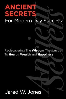 Ancient Secrets For Modern Day Success: Rediscovering The Wisdom That Leads to Health, Wealth, and Happiness by Jones, Jared W.
