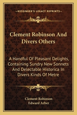 Clement Robinson And Divers Others: A Handful Of Pleasant Delights, Containing Sundry New Sonnets And Delectable Historica In Divers Kinds Of Metre by Robinson, Clement