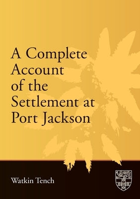 A Complete Account of the Settlement at Port Jackson: Including an Accurate Description of the Situation of the Colony; of the Natives; and of Its Nat by Tench, Watkin