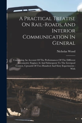 A Practical Treatise On Rail-roads, And Interior Communication In General: Containing An Account Of The Performances Of The Different Locomotive Engin by Wood, Nicholas