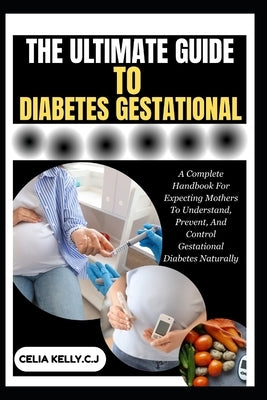 The Ultimate Guide to Diabetes Gestational: A Complete Handbook For Expecting Mothers To Understand, Prevent, And Control Gestational Diabetes Natural by Kelly C. J., Celia