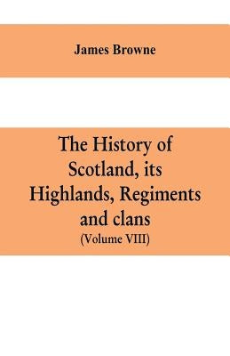 The history of Scotland, its Highlands, regiments and clans (Volume VIII) by Browne, James