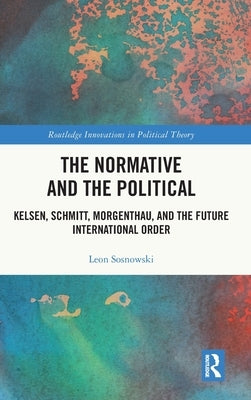 The Normative and the Political: Kelsen, Schmitt, Morgenthau, and the Future International Order by Sosnowski, Leon