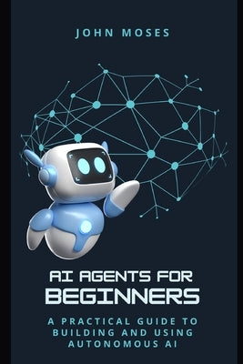 AI Agents for Beginners: A Practical Guide to Building and Using Autonomous AI by Moses, John