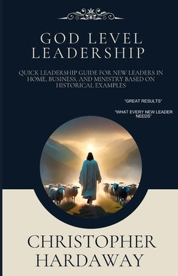 God Level Leadership: Quick Leadership Guide For New Leaders in Home, Business, and Ministry Based on Historical Examples by Hardaway, Christopher