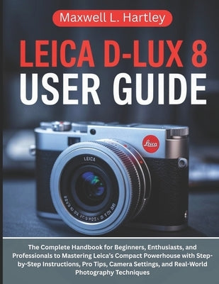 Leica D-Lux 8 User Guide: The Complete Handbook for Beginners, Enthusiasts, and Professionals to Mastering Leica's Compact Powerhouse with Step-by-Ste by Hartley, Maxwell L.