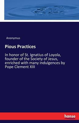 Pious Practices: In honor of St. Ignatius of Loyola, founder of the Society of Jesus, enriched with many indulgences by Pope Clement XIII by Anonymus