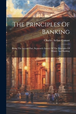 The Principles Of Banking: Being The Second Part, Separately Issued, Of The Principles Of Money And Banking by Conant, Charles Arthur