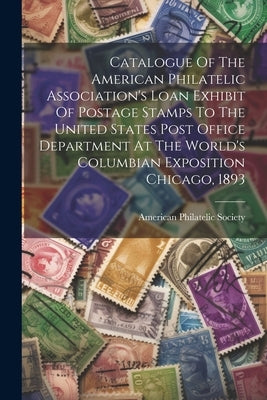 Catalogue Of The American Philatelic Association's Loan Exhibit Of Postage Stamps To The United States Post Office Department At The World's Columbian by Society, American Philatelic