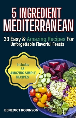 5 Ingredient Mediterranean: 33 Easy & Amazing Recipes for Unforgettable Flavorful Feasts by Robinson, Benedict
