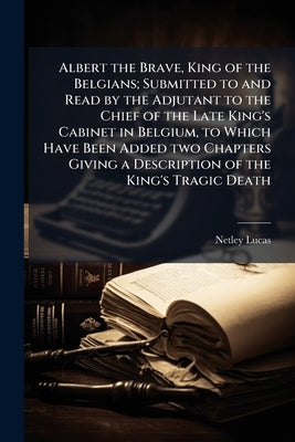 Albert the Brave, King of the Belgians; Submitted to and Read by the Adjutant to the Chief of the Late King's Cabinet in Belgium, to Which Have Been A by [Lucas, Netley