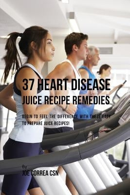 37 Heart Disease Juice Recipe Remedies: Begin to Feel the Difference with These Easy to Prepare Juice Recipes! by Correa, Joe