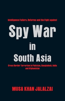 Spy War in South Asia: Intelligence Failure, Reforms and the Fight Against Cross Border Terrorism in Pakistan, Bangladesh, India and Afghanis by Jalalzai, Musa Khan