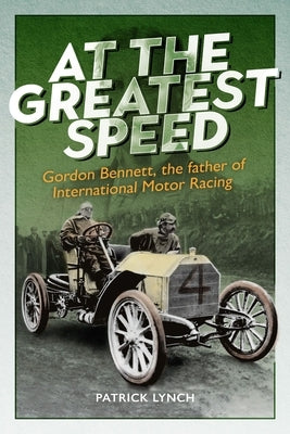 At the Greatest Speed: Gordon Bennett, the Father of International Motor Racing by Lynch, Patrick