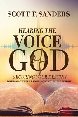 Hearing the Voice of God, Securing Your Destiny: Positioning Yourself to Hear God and Fulfill Purpose by Sanders, Scott T.