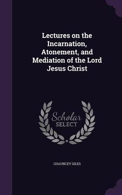 Lectures on the Incarnation, Atonement, and Mediation of the Lord Jesus Christ by Giles, Chauncey