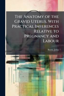The Anatomy of the Gravid Uterus. With Practical Inferences Relative to Pregnancy and Labour by 1774-1850, Burns John