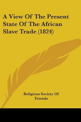 A View Of The Present State Of The African Slave Trade (1824) by Religious Society of Friends