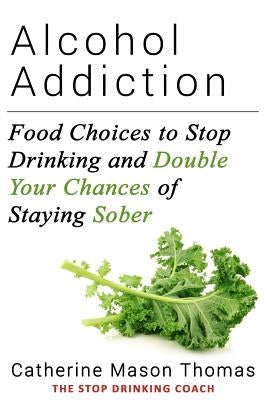 Alcohol Addiction: Food Choices to Stop Drinking and Double Your Chances of Staying Sober by Thomas, Catherine Mason