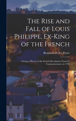The Rise and Fall of Louis Philippe, Ex-King of the French: Giving a History of the French Revolution, From Its Commencement, in 1789 by Poore, Benjamin Perley