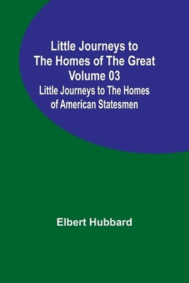 Little Journeys to the Homes of the Great - Volume 03: Little Journeys to the Homes of American Statesmen by Hubbard, Elbert