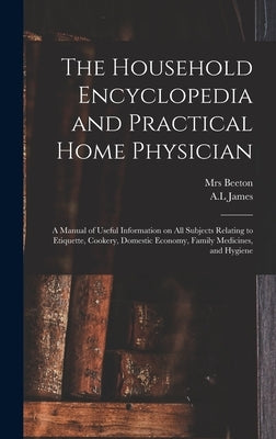 The Household Encyclopedia and Practical Home Physician: a Manual of Useful Information on All Subjects Relating to Etiquette, Cookery, Domestic Econo by Beeton, (Isabella Mary) 1836-1865