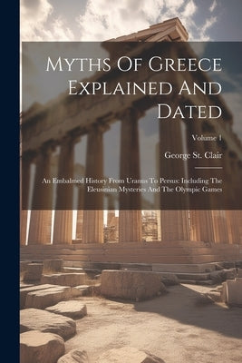 Myths Of Greece Explained And Dated: An Embalmed History From Uranus To Persus: Including The Eleusinian Mysteries And The Olympic Games; Volume 1 by Clair, George St